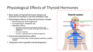 Physiological Effects of Thyroid Hormones
• Basic levels of thyroid hormone release are
essential to maintain a normal metabolic rate.
• Physiological effects of thyroid hormones include
• Heat production (thermogenesis)
• Increased basal metabolic rate
• Metabolic effects
• Increase in protein turnover (both synthesis and
degradation are increased, although overall effect is
catabolic)
• Increase in lipolysis
• Increase in glycogenolysis and gluconeogenesis
• Enhanced catecholamine effect
• Increase in heart rate, stroke volume and thus cardiac
output
• Important role in growth and development
 