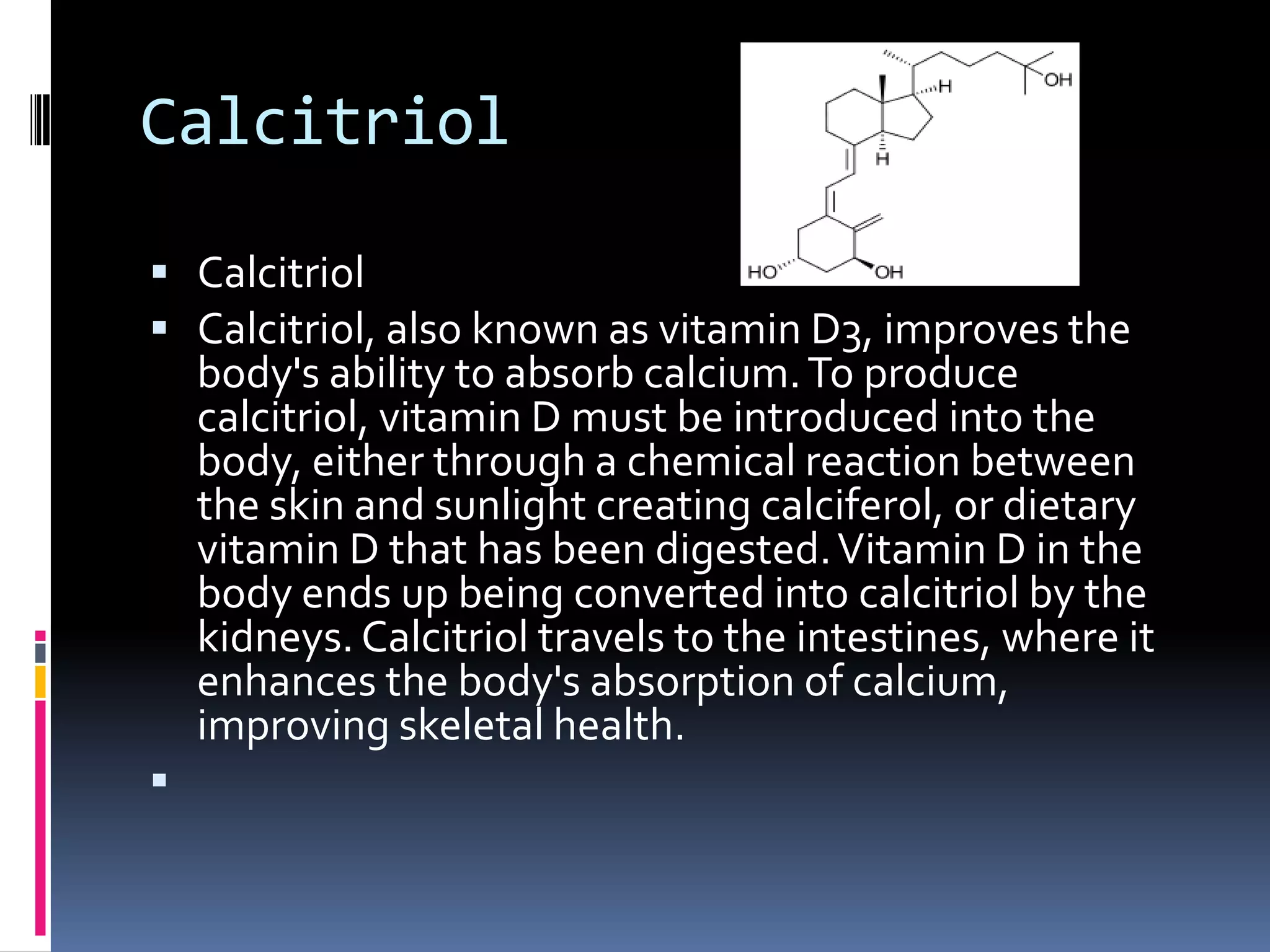Calcitriol
 Calcitriol
 Calcitriol, also known as vitamin D3, improves the

body's ability to absorb calcium. To produce
calcitriol, vitamin D must be introduced into the
body, either through a chemical reaction between
the skin and sunlight creating calciferol, or dietary
vitamin D that has been digested. Vitamin D in the
body ends up being converted into calcitriol by the
kidneys. Calcitriol travels to the intestines, where it
enhances the body's absorption of calcium,
improving skeletal health.



 