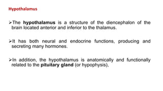 Hypothalamus
The hypothalamus is a structure of the diencephalon of the
brain located anterior and inferior to the thalamus.
It has both neural and endocrine functions, producing and
secreting many hormones.
In addition, the hypothalamus is anatomically and functionally
related to the pituitary gland (or hypophysis),
 