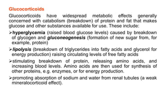 Glucocorticoids
Glucocorticoids have widespread metabolic effects generally
concerned with catabolism (breakdown) of protein and fat that makes
glucose and other substances available for use. These include:
hyperglycemia (raised blood glucose levels) caused by breakdown
of glycogen and gluconeogenesis (formation of new sugar from, for
example, protein)
lipolysis (breakdown of triglycerides into fatty acids and glycerol for
energy production) raising circulating levels of free fatty acids
stimulating breakdown of protein, releasing amino acids, and
increasing blood levels. Amino acids are then used for synthesis of
other proteins, e.g. enzymes, or for energy production.
promoting absorption of sodium and water from renal tubules (a weak
mineralocorticoid effect).
 