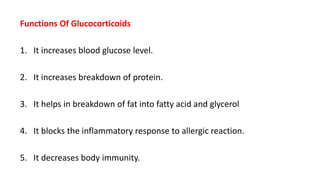 Functions Of Glucocorticoids
1. It increases blood glucose level.
2. It increases breakdown of protein.
3. It helps in breakdown of fat into fatty acid and glycerol
4. It blocks the inflammatory response to allergic reaction.
5. It decreases body immunity.
 