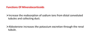 Functions Of Mineralocorticoids
Increase the reabsorption of sodium ions from distal convoluted
tubules and collecting duct.
Aldosterone increases the potassium excretion through the renal
tubule.
 