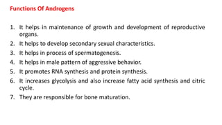 Functions Of Androgens
1. It helps in maintenance of growth and development of reproductive
organs.
2. It helps to develop secondary sexual characteristics.
3. It helps in process of spermatogenesis.
4. It helps in male pattern of aggressive behavior.
5. It promotes RNA synthesis and protein synthesis.
6. It increases glycolysis and also increase fatty acid synthesis and citric
cycle.
7. They are responsible for bone maturation.
 