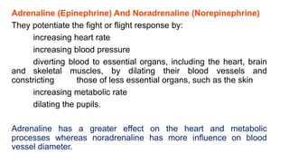 Adrenaline (Epinephrine) And Noradrenaline (Norepinephrine)
They potentiate the fight or flight response by:
increasing heart rate
increasing blood pressure
diverting blood to essential organs, including the heart, brain
and skeletal muscles, by dilating their blood vessels and
constricting those of less essential organs, such as the skin
increasing metabolic rate
dilating the pupils.
Adrenaline has a greater effect on the heart and metabolic
processes whereas noradrenaline has more influence on blood
vessel diameter.
 