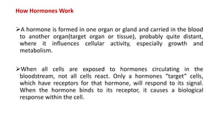 How Hormones Work
A hormone is formed in one organ or gland and carried in the blood
to another organ(target organ or tissue), probably quite distant,
where it influences cellular activity, especially growth and
metabolism.
When all cells are exposed to hormones circulating in the
bloodstream, not all cells react. Only a hormones “target” cells,
which have receptors for that hormone, will respond to its signal.
When the hormone binds to its receptor, it causes a biological
response within the cell.
 