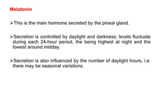 Melatonin
This is the main hormone secreted by the pineal gland.
Secretion is controlled by daylight and darkness; levels fluctuate
during each 24-hour period, the being highest at night and the
lowest around midday.
Secretion is also influenced by the number of daylight hours, i.e.
there may be seasonal variations.
 