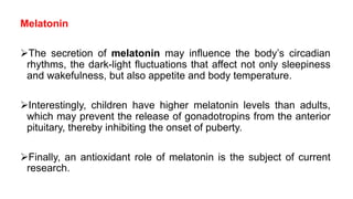 Melatonin
The secretion of melatonin may influence the body’s circadian
rhythms, the dark-light fluctuations that affect not only sleepiness
and wakefulness, but also appetite and body temperature.
Interestingly, children have higher melatonin levels than adults,
which may prevent the release of gonadotropins from the anterior
pituitary, thereby inhibiting the onset of puberty.
Finally, an antioxidant role of melatonin is the subject of current
research.
 