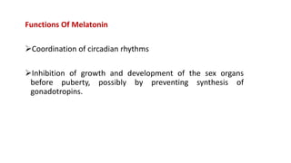 Functions Of Melatonin
Coordination of circadian rhythms
Inhibition of growth and development of the sex organs
before puberty, possibly by preventing synthesis of
gonadotropins.
 