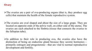 Ovary
The ovaries are a pair of ova-producing organs (that is, they produce egg
cells) that maintain the health of the female reproductive system.
The ovaries are oval shaped and about the size of a large grape. They are
located on opposite ends of the pelvic wall, on either side of the uterus. The
ovaries are each attached to the fimbria (tissue that connects the ovaries to
the fallopian tube).
In addition to their role in producing ova, the ovaries also have the
distinction of being an endocrine gland because they secrete hormones—
primarily estrogen and progesterone—that are vital to normal reproductive
development and fertility.
 
