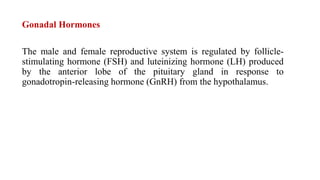 Gonadal Hormones
The male and female reproductive system is regulated by follicle-
stimulating hormone (FSH) and luteinizing hormone (LH) produced
by the anterior lobe of the pituitary gland in response to
gonadotropin-releasing hormone (GnRH) from the hypothalamus.
 