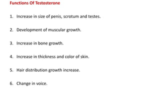 Functions Of Testosterone
1. Increase in size of penis, scrotum and testes.
2. Development of muscular growth.
3. Increase in bone growth.
4. Increase in thickness and color of skin.
5. Hair distribution growth increase.
6. Change in voice.
 