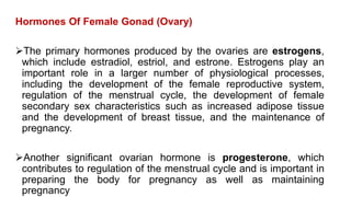Hormones Of Female Gonad (Ovary)
The primary hormones produced by the ovaries are estrogens,
which include estradiol, estriol, and estrone. Estrogens play an
important role in a larger number of physiological processes,
including the development of the female reproductive system,
regulation of the menstrual cycle, the development of female
secondary sex characteristics such as increased adipose tissue
and the development of breast tissue, and the maintenance of
pregnancy.
Another significant ovarian hormone is progesterone, which
contributes to regulation of the menstrual cycle and is important in
preparing the body for pregnancy as well as maintaining
pregnancy
 