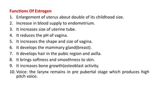Functions Of Estrogen
1. Enlargement of uterus about double of its childhood size.
2. Increase in blood supply to endometrium.
3. It increases size of uterine tube.
4. It reduces the pH of vagina.
5. It increases the shape and size of vagina.
6. It develops the mammary gland(breast).
7. It develops hair in the pubic region and axilla.
8. It brings softness and smoothness to skin.
9. It increases bone growth(osteoblast activity.
10. Voice: the larynx remains in pre pubertal stage which produces high
pitch voice.
 