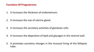 Functions Of Progesterone
1. It increases the thickness of endometrium.
2. It increases the size of uterine gland.
3. It increases the secretory activities of glandular cells.
4. It increases the deposition of lipid and glycogen in the stromal wall.
5. It promotes secretory changes in the mucosal lining of the fallopian
tube.
 