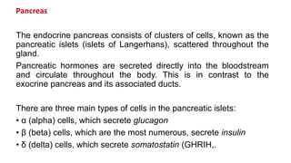 Pancreas
The endocrine pancreas consists of clusters of cells, known as the
pancreatic islets (islets of Langerhans), scattered throughout the
gland.
Pancreatic hormones are secreted directly into the bloodstream
and circulate throughout the body. This is in contrast to the
exocrine pancreas and its associated ducts.
There are three main types of cells in the pancreatic islets:
• α (alpha) cells, which secrete glucagon
• β (beta) cells, which are the most numerous, secrete insulin
• δ (delta) cells, which secrete somatostatin (GHRIH,.
 
