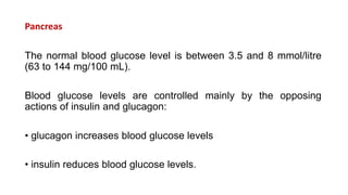 Pancreas
The normal blood glucose level is between 3.5 and 8 mmol/litre
(63 to 144 mg/100 mL).
Blood glucose levels are controlled mainly by the opposing
actions of insulin and glucagon:
• glucagon increases blood glucose levels
• insulin reduces blood glucose levels.
 