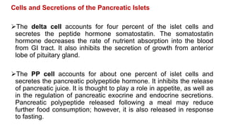 Cells and Secretions of the Pancreatic Islets
The delta cell accounts for four percent of the islet cells and
secretes the peptide hormone somatostatin. The somatostatin
hormone decreases the rate of nutrient absorption into the blood
from GI tract. It also inhibits the secretion of growth from anterior
lobe of pituitary gland.
The PP cell accounts for about one percent of islet cells and
secretes the pancreatic polypeptide hormone. It inhibits the release
of pancreatic juice. It is thought to play a role in appetite, as well as
in the regulation of pancreatic exocrine and endocrine secretions.
Pancreatic polypeptide released following a meal may reduce
further food consumption; however, it is also released in response
to fasting.
 
