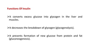 Functions Of Insulin
It converts excess glucose into glycogen in the liver and
muscles.
It decreases the breakdown of glycogen (glycogenolysis).
It prevents formation of new glucose from protein and fat
(gluconeogenesis).
 