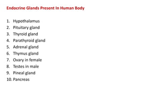 Endocrine Glands Present In Human Body
1. Hypothalamus
2. Pituitary gland
3. Thyroid gland
4. Parathyroid gland
5. Adrenal gland
6. Thymus gland
7. Ovary in female
8. Testes in male
9. Pineal gland
10. Pancreas
 
