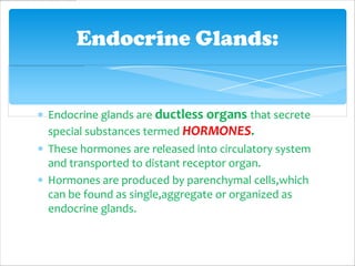 Endocrine Glands:


Endocrine glands are ductless organs that secrete
special substances termed HORMONES.
These hormones are released into circulatory system
and transported to distant receptor organ.
Hormones are produced by parenchymal cells,which
can be found as single,aggregate or organized as
endocrine glands.
 
