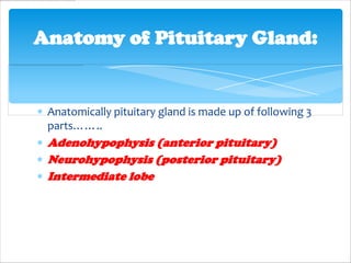 Anatomy of Pituitary Gland:


 Anatomically pituitary gland is made up of following 3
 parts……..
 Adenohypophysis (anterior pituitary)
 Neurohypophysis (posterior pituitary)
 Intermediate lobe
 