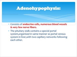 Adenohypophysis:


Consists of endocrine cells, numerous blood vessels
& very few nerve fibers.
The pituitary stalk contains a special portal
system,organised in same manner as portal venous
system in liver,with two capillary networks following
each other.
 
