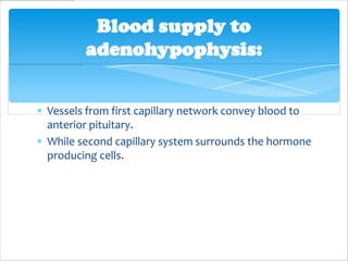 Blood supply to
       adenohypophysis:


Vessels from first capillary network convey blood to
anterior pituitary.
While second capillary system surrounds the hormone
producing cells.
 