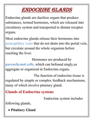 Endocrine Glands
Endocrine glands are ductless organs that produce
substances, termed hormones, which are released into
circulatory system and transported to distant receptor
organs.
Most endocrine glands release their hormones into
postcapillary veins that do not drain into the portal vein,
but circulate around the whole organism before
reaching the liver.
                  Hormones are produced by
parenchymal cells, which can befound singly,as
aggregate or organized in Endocrine organs.
                   The function of endocrine tissue is
regulated by simple or complex feedback mechanisms,
many of which involve pituitary gland.
Glands of Endocrine system:
                           Endocrine system includes
following glands.
   Pituitary Gland
 
