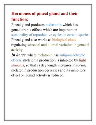 Hormones of pineal gland and their
function:
Pineal gland produces melatonin which has
gonadotropic effects which are important in
seasonality of reproductive cycles in certain species.
Pineal gland also works as biological clock
regulating seasonal and diurnal variation in gonadal
activity.
In horse, where melatonin has antigonadotropic
effects, melatonin production is inhibited by light
stimulus, so that as day length increases in spring,
melatonin production decreases and its inhibitory
effect on gonad activity is reduced.
 