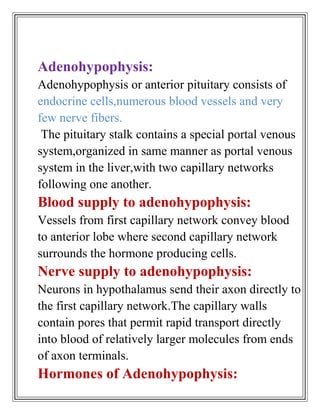 Adenohypophysis:
Adenohypophysis or anterior pituitary consists of
endocrine cells,numerous blood vessels and very
few nerve fibers.
 The pituitary stalk contains a special portal venous
system,organized in same manner as portal venous
system in the liver,with two capillary networks
following one another.
Blood supply to adenohypophysis:
Vessels from first capillary network convey blood
to anterior lobe where second capillary network
surrounds the hormone producing cells.
Nerve supply to adenohypophysis:
Neurons in hypothalamus send their axon directly to
the first capillary network.The capillary walls
contain pores that permit rapid transport directly
into blood of relatively larger molecules from ends
of axon terminals.
Hormones of Adenohypophysis:
 
