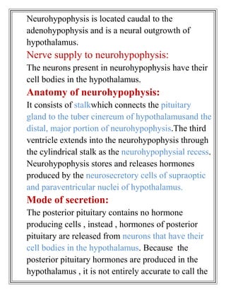 Neurohypophysis is located caudal to the
adenohypophysis and is a neural outgrowth of
hypothalamus.
Nerve supply to neurohypophysis:
The neurons present in neurohypophysis have their
cell bodies in the hypothalamus.
Anatomy of neurohypophysis:
It consists of stalkwhich connects the pituitary
gland to the tuber cinereum of hypothalamusand the
distal, major portion of neurohypophysis.The third
ventricle extends into the neurohypophysis through
the cylindrical stalk as the neurohypophysial recess.
Neurohypophysis stores and releases hormones
produced by the neurosecretory cells of supraoptic
and paraventricular nuclei of hypothalamus.
Mode of secretion:
The posterior pituitary contains no hormone
producing cells , instead , hormones of posterior
pituitary are released from neurons that have their
cell bodies in the hypothalamus. Because the
posterior pituitary hormones are produced in the
hypothalamus , it is not entirely accurate to call the
 