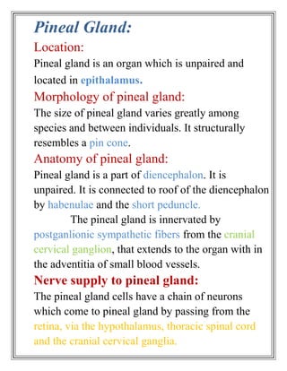 Pineal Gland:
Location:
Pineal gland is an organ which is unpaired and
located in epithalamus.
Morphology of pineal gland:
The size of pineal gland varies greatly among
species and between individuals. It structurally
resembles a pin cone.
Anatomy of pineal gland:
Pineal gland is a part of diencephalon. It is
unpaired. It is connected to roof of the diencephalon
by habenulae and the short peduncle.
        The pineal gland is innervated by
postganlionic sympathetic fibers from the cranial
cervical ganglion, that extends to the organ with in
the adventitia of small blood vessels.
Nerve supply to pineal gland:
The pineal gland cells have a chain of neurons
which come to pineal gland by passing from the
retina, via the hypothalamus, thoracic spinal cord
and the cranial cervical ganglia.
 