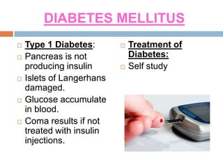DIABETES MELLITUS
 Type 1 Diabetes:
 Pancreas is not
producing insulin
 Islets of Langerhans
damaged.
 Glucose accumulate
in blood.
 Coma results if not
treated with insulin
injections.
 Treatment of
Diabetes:
 Self study
 