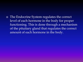 

The Endocrine System regulates the correct
level of each hormone in the body for proper
functioning. This is done through a mechanism
of the pituitary gland that regulates the correct
amount of each hormone in the body.

 