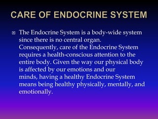 

The Endocrine System is a body-wide system
since there is no central organ.
Consequently, care of the Endocrine System
requires a health-conscious attention to the
entire body. Given the way our physical body
is affected by our emotions and our
minds, having a healthy Endocrine System
means being healthy physically, mentally, and
emotionally.

 