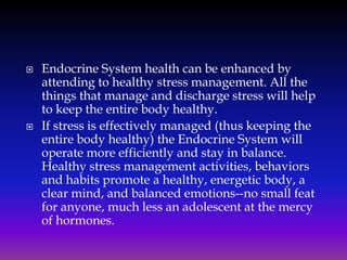 



Endocrine System health can be enhanced by
attending to healthy stress management. All the
things that manage and discharge stress will help
to keep the entire body healthy.
If stress is effectively managed (thus keeping the
entire body healthy) the Endocrine System will
operate more efficiently and stay in balance.
Healthy stress management activities, behaviors
and habits promote a healthy, energetic body, a
clear mind, and balanced emotions--no small feat
for anyone, much less an adolescent at the mercy
of hormones.

 