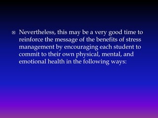 

Nevertheless, this may be a very good time to
reinforce the message of the benefits of stress
management by encouraging each student to
commit to their own physical, mental, and
emotional health in the following ways:

 
