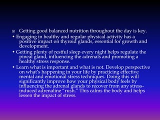 Getting good balanced nutrition throughout the day is key.
• Engaging in healthy and regular physical activity has a
positive impact on thyroid glands, essential for growth and
development.
• Getting plenty of restful sleep every night helps regulate the
pineal gland, influencing the adrenals and promoting a
healthy stress response.
• Learn what is important and what is not. Develop perspective
on what’s happening in your life by practicing effective
mental and emotional stress techniques. Doing this will
significantly improve how your physical body feels by
influencing the adrenal glands to recover from any stressinduced adrenaline “rush.” This calms the body and helps
lessen the impact of stress.


 