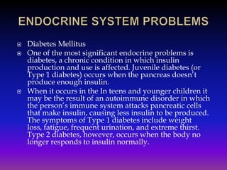 




Diabetes Mellitus
One of the most significant endocrine problems is
diabetes, a chronic condition in which insulin
production and use is affected. Juvenile diabetes (or
Type 1 diabetes) occurs when the pancreas doesn’t
produce enough insulin.
When it occurs in the In teens and younger children it
may be the result of an autoimmune disorder in which
the person’s immune system attacks pancreatic cells
that make insulin, causing less insulin to be produced.
The symptoms of Type 1 diabetes include weight
loss, fatigue, frequent urination, and extreme thirst.
Type 2 diabetes, however, occurs when the body no
longer responds to insulin normally.

 