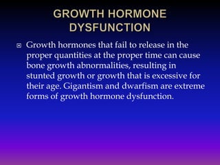 

Growth hormones that fail to release in the
proper quantities at the proper time can cause
bone growth abnormalities, resulting in
stunted growth or growth that is excessive for
their age. Gigantism and dwarfism are extreme
forms of growth hormone dysfunction.

 
