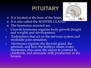 


1.
2.
3.

It is located at the base of the brain.
It is also called the MASTER GLAND.
The hormones secreted are:
Growth hormones regulate body growth (height
and weight) and development;
Endorphins that act on the nervous system and
modulate pain sensation;
Hormones regulate the thyroid gland, the
adrenals, and how the kidneys retain water.
Hormones also cause the uterus to contract in
childbirth, and stimulate milk production in the
breasts.

 