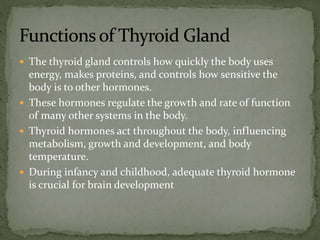  The thyroid gland controls how quickly the body uses
energy, makes proteins, and controls how sensitive the
body is to other hormones.
 These hormones regulate the growth and rate of function
of many other systems in the body.
 Thyroid hormones act throughout the body, influencing
metabolism, growth and development, and body
temperature.
 During infancy and childhood, adequate thyroid hormone
is crucial for brain development
 