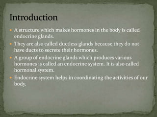  A structure which makes hormones in the body is called
endocrine glands.
 They are also called ductless glands because they do not
have ducts to secrete their hormones.
 A group of endocrine glands which produces various
hormones is called an endocrine system. It is also called
hormonal system.
 Endocrine system helps in coordinating the activities of our
body.
 