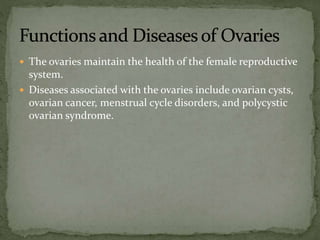 The ovaries maintain the health of the female reproductive
system.
 Diseases associated with the ovaries include ovarian cysts,
ovarian cancer, menstrual cycle disorders, and polycystic
ovarian syndrome.
 