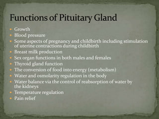 Growth
 Blood pressure
 Some aspects of pregnancy and childbirth including stimulation
of uterine contractions during childbirth
 Breast milk production
 Sex organ functions in both males and females
 Thyroid gland function
 The conversion of food into energy (metabolism)
 Water and osmolarity regulation in the body
 Water balance via the control of reabsorption of water by
the kidneys
 Temperature regulation
 Pain relief
 