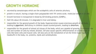 GROWTH HORMONE
 secreted by somatotropes which are the acidophilic cells of anterior pituitary.
 protein in nature, having a single-chain polypeptide with 191 amino acids. molecular weight is 21,500.
 Growth hormone is transported in blood by GH-binding proteins (GHBPs).
 Half-life about 20 minutes. It is degraded in liver and kidney.
 responsible for the general growth of the body. Hypersecretion causes enormous growth of the body,
leading to gigantism. Deficiency in children causes stunted growth, leading to dwarfism.
 responsible for the growth of almost all tissues of the body, which are capable of growing. It increases the
size and number of cells by mitotic division. GH also causes specific differentiation of certain types of
cells like bone cells and muscle cells. GH also acts on the metabolism of all the three major types of
foodstuffs in the body, viz. proteins, lipids and carbohydrates
 