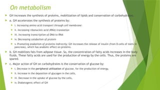 On metabolism
 GH increases the synthesis of proteins, mobilization of lipids and conservation of carbohydrates.
 a. GH accelerates the synthesis of proteins by:
 i. Increasing amino acid transport through cell membrane:
 ii. Increasing ribonucleic acid (RNA) translation
 iii. Increasing transcription of DNA to RNA
 iv. Decreasing catabolism of protein
 v. Promoting anabolism of proteins indirectly: GH increases the release of insulin (from β-cells of islets in
pancreas), which has anabolic effect on proteins.
 b. GH mobilizes fats from adipose tissue. So, the concentration of fatty acids increases in the body
fluids. These fatty acids are used for the production of energy by the cells. Thus, the proteins are
spared.
 c. Major action of GH on carbohydrates is the conservation of glucose by:
 i. Decrease in the peripheral utilization of glucose, for the production of energy,
 ii. Increase in the deposition of glycogen in the cells,
 iii. Decrease in the uptake of glucose by the cells,
 iv. Diabetogenic effect of GH
 