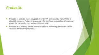 Prolactin
 Prolactin is a single chain polypeptide with 199 amino acids. Its half-life is
about 20 minutes. Prolactin is necessary for the final preparation of mammary
glands for the production and secretion of milk.
 Prolactin acts directly on the epithelial cells of mammary glands and causes
localized alveolar hyperplasia.
 