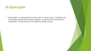 β-lipotropin
 β-lipotropin is a polypeptide hormone with 31 amino acids. It mobilizes fat
from adipose tissue and promotes lipolysis. It also forms the precursor of
endorphins. This hormone acts through the adenyl cyclase.
 