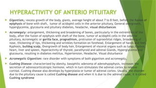 HYPERACTIVITY OF ANTERIO PITUITARY
 Gigantism,: excess growth of the body, giants, average height of about 7 to 8 feet, before the fusion of
epiphysis of bone with shaft, tumor of acidophil cells in the anterior pituitary, General overgrowth,
hyperglycemia, glycosuria and pituitary diabetes, headache, visual disturbances
 Acromegaly: enlargement, thickening and broadening of bones, particularly in the extremities of the
body, after the fusion of epiphysis with shaft of the bone, tumor of acidophil cells in the anterior
pituitary, Acromegalic or gorilla face, prognathism, protrusion of supraorbital ridges, broadening of
nose, thickening of lips, thickening and wrinkles formation on forehead, Enlargement of hands and feet,
Kyphosis, bulldog scalp, Overgrowth of body hair, Enlargement of visceral organs such as lungs,thymus,
heart, liver and spleen, Hyperactivity of thyroid, parathyroid and adrenal Glands, Hyperglycemia and
glucosuria, resulting in diabetes mellitus, Hypertension, Headache, Visual disturbance
 Acromegalic Gigantism: rare disorder with symptoms of both gigantism and acromegaly,
 Cushing Disease: characterized by obesity, basophilic adenoma of adenohypophysis, increases the
secretion of adrenocorticotropic hormone, which in turn stimulates the adrenal cortex to release
cortisol. Cushing disease also develops by hyperplasia or tumor of adrenal cortex. Usually, the disorder
due to the pituitary cause is called Cushing disease and when it is due to the adrenal cause, it is called
Cushing syndrome
 